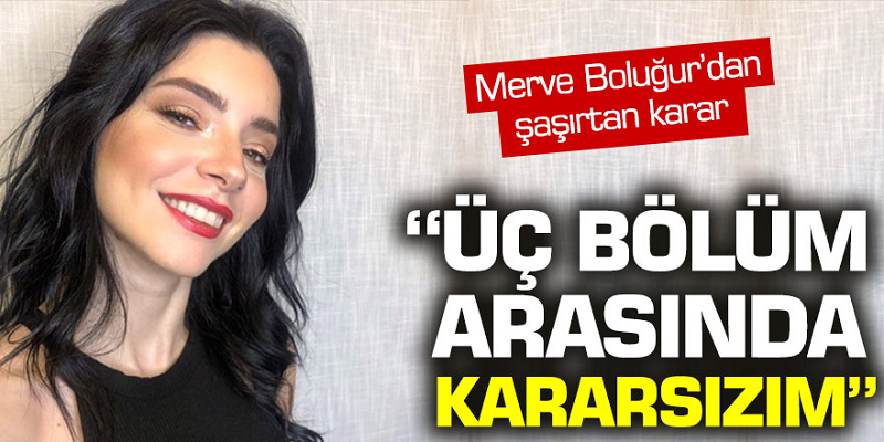 Merve Boluğur'dan şaşırtan karar! 'Üç bölüm arasında kararsızım'