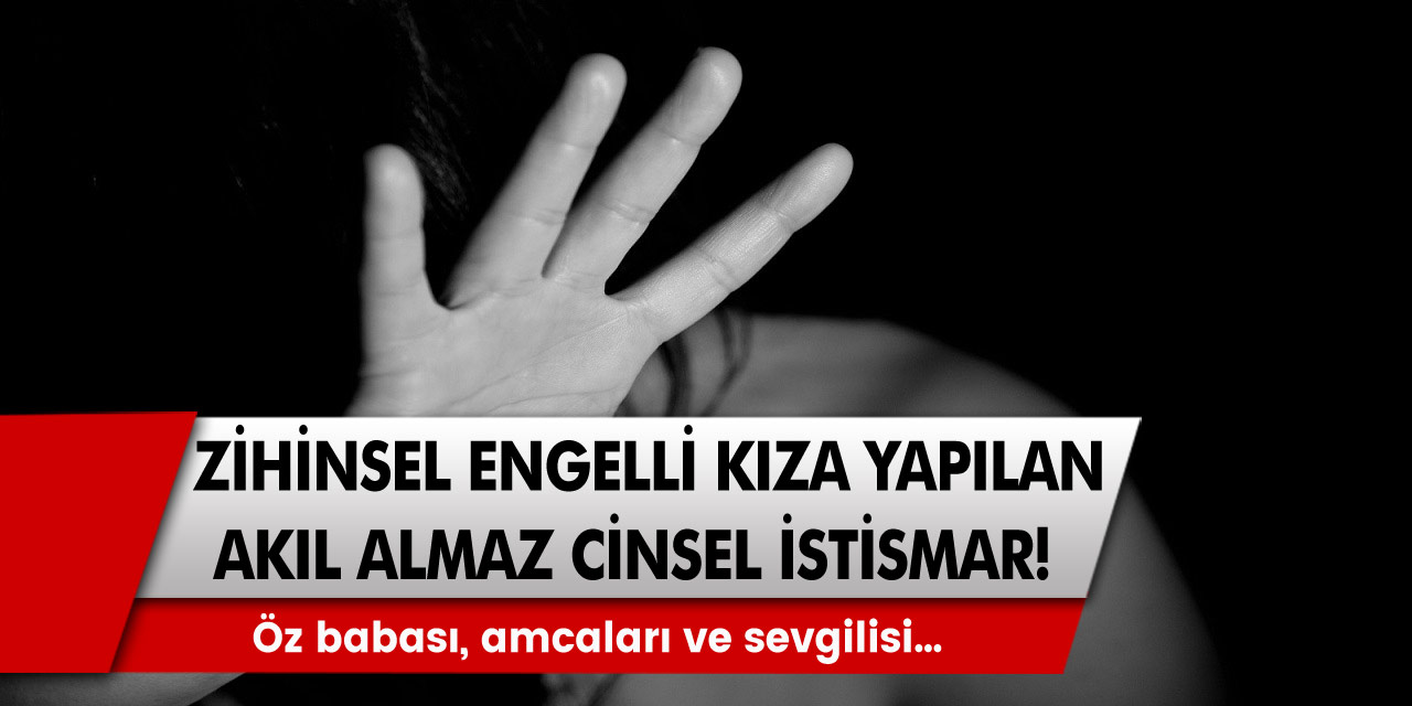 Zihinsel engelli kıza yapılan akıl almaz cinsel istismar! Öz babası, amcaları ve sevgilisi…