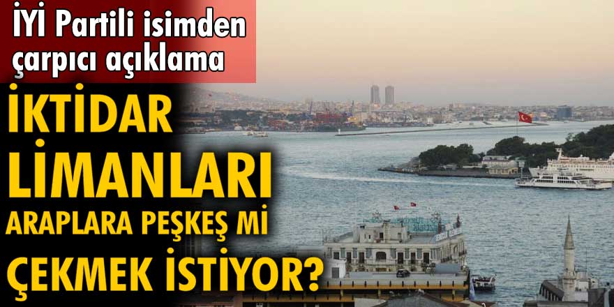 İYİ Partili isimden çok çarpıcı açıklamalar!  İktidar limanları Araplara peşkeş çekebileceğini söyledi...